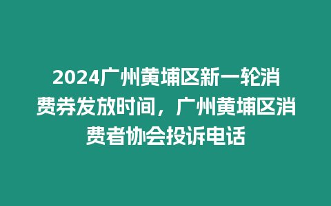 2024廣州黃埔區新一輪消費券發放時間，廣州黃埔區消費者協會投訴電話