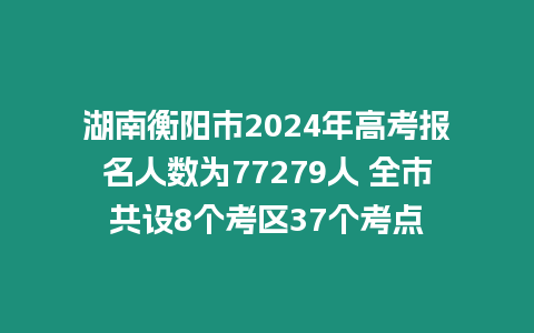 湖南衡陽市2024年高考報名人數為77279人 全市共設8個考區37個考點