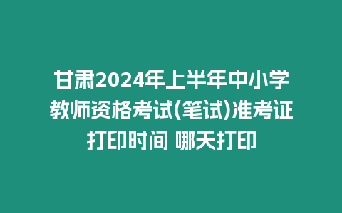 甘肅2024年上半年中小學教師資格考試(筆試)準考證打印時間 哪天打印