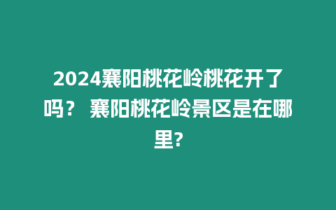 2024襄陽桃花嶺桃花開了嗎？ 襄陽桃花嶺景區是在哪里?