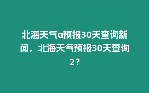 北海天氣a預報30天查詢新聞，北海天氣預報30天查詢2？