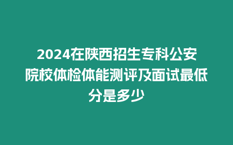 2024在陜西招生專科公安院校體檢體能測評及面試最低分是多少