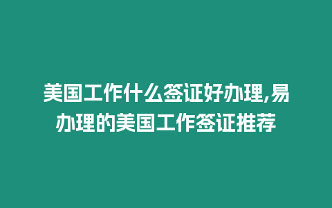 美國工作什么簽證好辦理,易辦理的美國工作簽證推薦