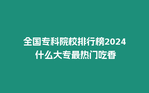 全國專科院校排行榜2024 什么大專最熱門吃香