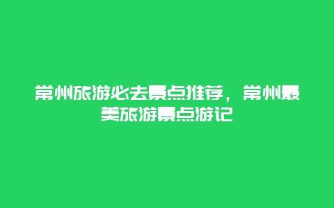 常州旅游必去景點(diǎn)推薦，常州最美旅游景點(diǎn)游記