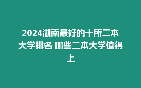 2024湖南最好的十所二本大學排名 哪些二本大學值得上