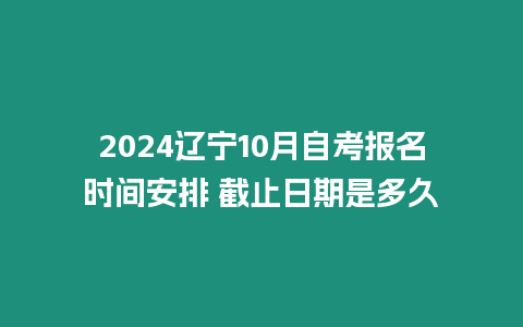 2024遼寧10月自考報名時間安排 截止日期是多久