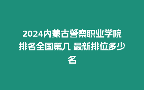 2024內(nèi)蒙古警察職業(yè)學(xué)院排名全國(guó)第幾 最新排位多少名