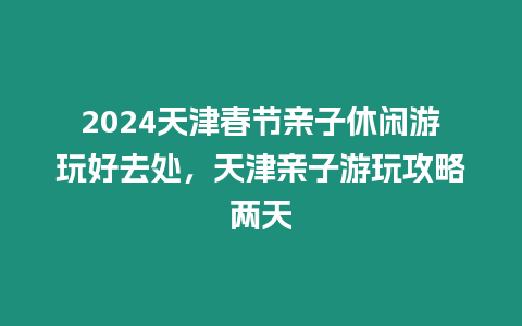 2024天津春節親子休閑游玩好去處，天津親子游玩攻略兩天