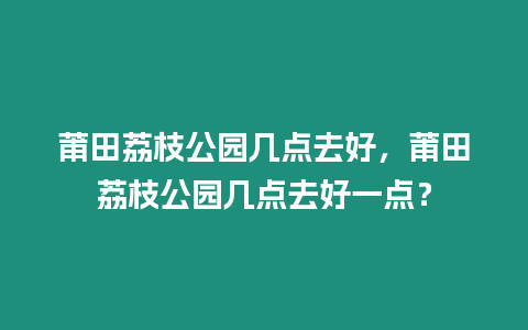 莆田荔枝公園幾點去好，莆田荔枝公園幾點去好一點？