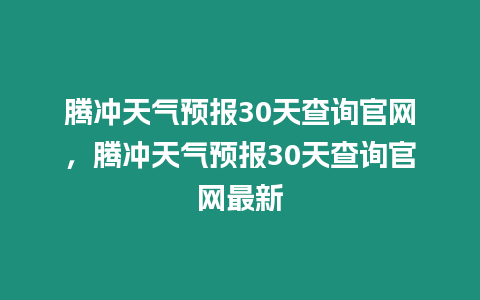 騰沖天氣預報30天查詢官網，騰沖天氣預報30天查詢官網最新