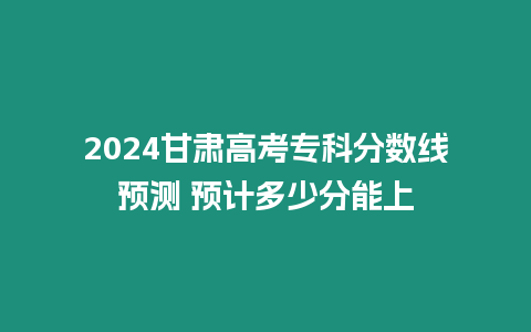 2024甘肅高考專科分數線預測 預計多少分能上