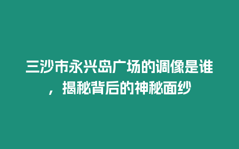 三沙市永興島廣場的調像是誰，揭秘背后的神秘面紗