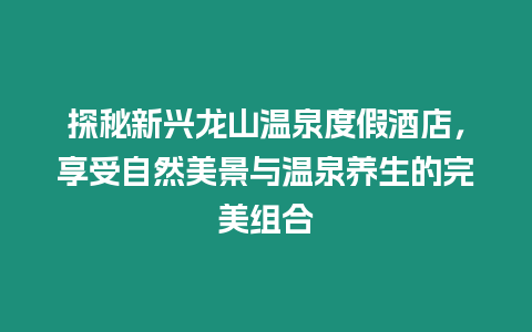 探秘新興龍山溫泉度假酒店，享受自然美景與溫泉養(yǎng)生的完美組合