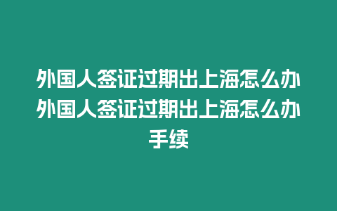 外國人簽證過期出上海怎么辦外國人簽證過期出上海怎么辦手續