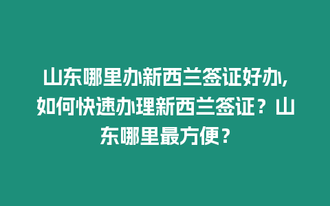 山東哪里辦新西蘭簽證好辦,如何快速辦理新西蘭簽證？山東哪里最方便？