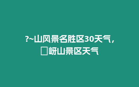 ?~山風(fēng)景名勝區(qū)30天氣，嵖岈山景區(qū)天氣