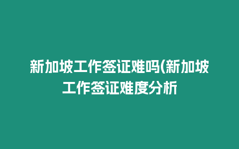 新加坡工作簽證難嗎(新加坡工作簽證難度分析