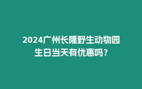 2024廣州長隆野生動物園生日當天有優惠嗎？