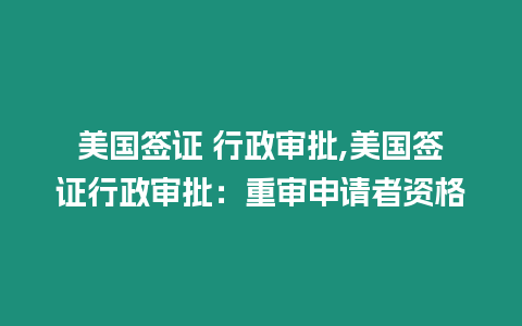 美國簽證 行政審批,美國簽證行政審批：重審申請者資格