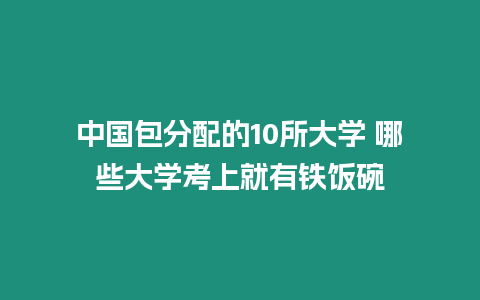 中國包分配的10所大學 哪些大學考上就有鐵飯碗