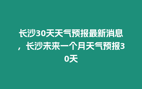 長(zhǎng)沙30天天氣預(yù)報(bào)最新消息，長(zhǎng)沙未來一個(gè)月天氣預(yù)報(bào)30天