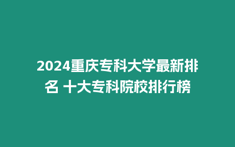 2024重慶專科大學最新排名 十大專科院校排行榜