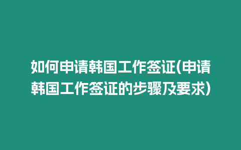 如何申請韓國工作簽證(申請韓國工作簽證的步驟及要求)