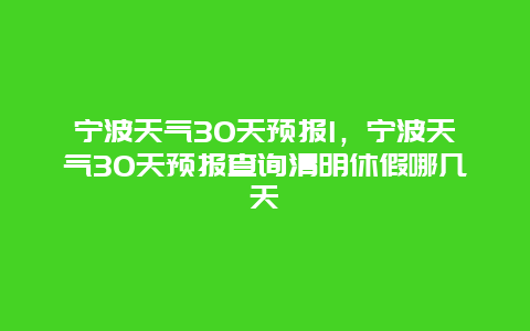 寧波天氣30天預報l，寧波天氣30天預報查詢清明休假哪幾天