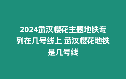 2024武漢櫻花主題地鐵專列在幾號線上 武漢櫻花地鐵是幾號線