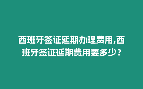 西班牙簽證延期辦理費用,西班牙簽證延期費用要多少？