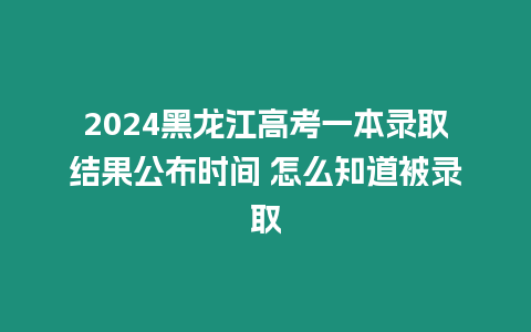 2024黑龍江高考一本錄取結果公布時間 怎么知道被錄取