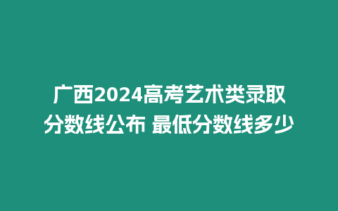 廣西2024高考藝術類錄取分數線公布 最低分數線多少