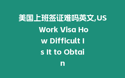 美國上班簽證難嗎英文,US Work Visa How Difficult Is It to Obtain