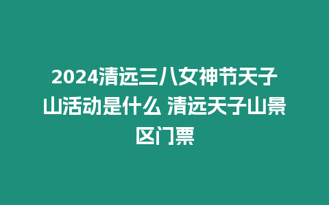 2024清遠三八女神節天子山活動是什么 清遠天子山景區門票