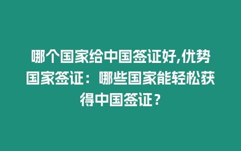 哪個國家給中國簽證好,優勢國家簽證：哪些國家能輕松獲得中國簽證？