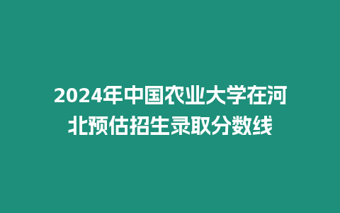 2024年中國農業大學在河北預估招生錄取分數線