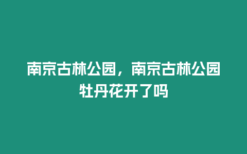 南京古林公園，南京古林公園牡丹花開了嗎