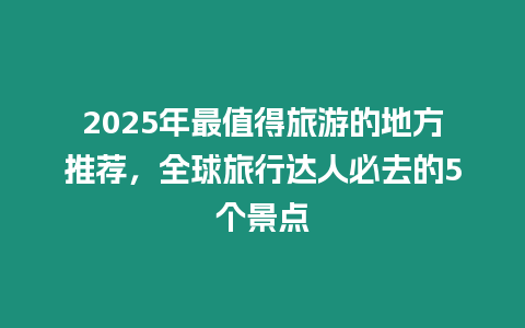 2025年最值得旅游的地方推薦，全球旅行達人必去的5個景點