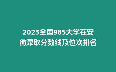 2023全國985大學在安徽錄取分數線及位次排名