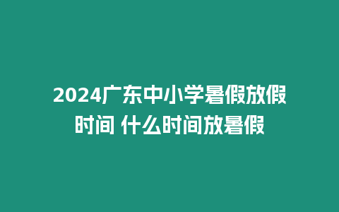 2024廣東中小學暑假放假時間 什么時間放暑假