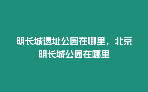 明長城遺址公園在哪里，北京明長城公園在哪里