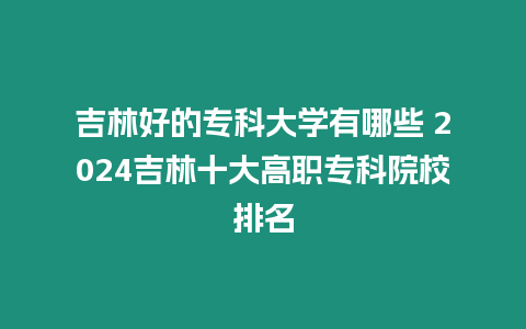 吉林好的專科大學(xué)有哪些 2024吉林十大高職專科院校排名