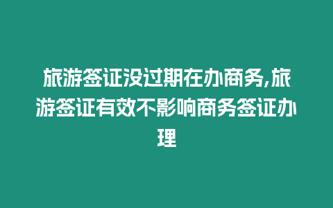 旅游簽證沒過期在辦商務,旅游簽證有效不影響商務簽證辦理