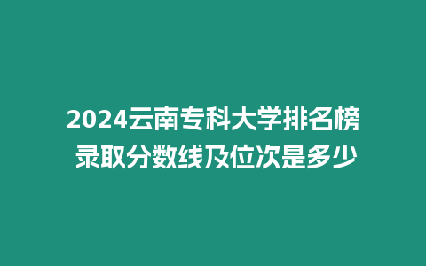 2024云南專科大學排名榜 錄取分數線及位次是多少