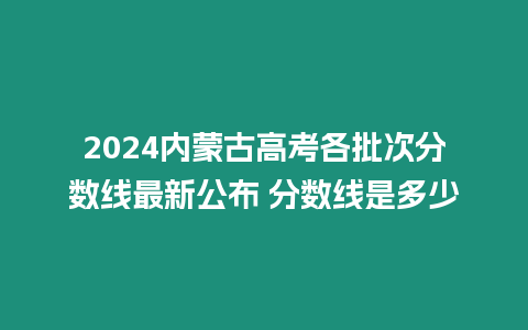 2024內(nèi)蒙古高考各批次分?jǐn)?shù)線最新公布 分?jǐn)?shù)線是多少