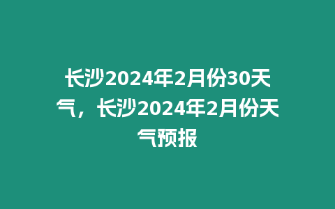 長沙2024年2月份30天氣，長沙2024年2月份天氣預報