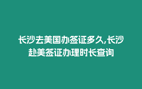 長沙去美國辦簽證多久,長沙赴美簽證辦理時長查詢