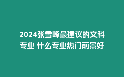 2024張雪峰最建議的文科專業(yè) 什么專業(yè)熱門前景好