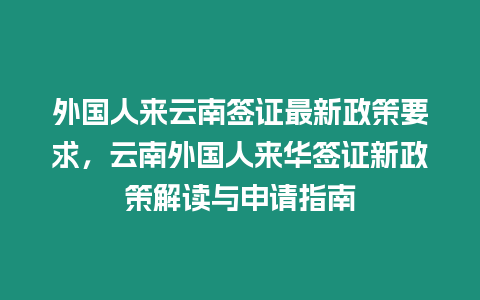 外國人來云南簽證最新政策要求，云南外國人來華簽證新政策解讀與申請指南